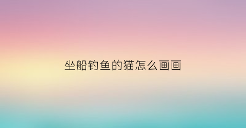 坐船钓鱼的猫怎么画画(猫在船上钓鱼)