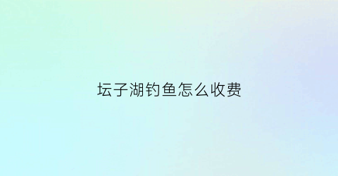 坛子湖钓鱼怎么收费(坛子岭门票多少钱)