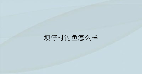 “坝仔村钓鱼怎么样(坝仔温泉度假村怎么样)