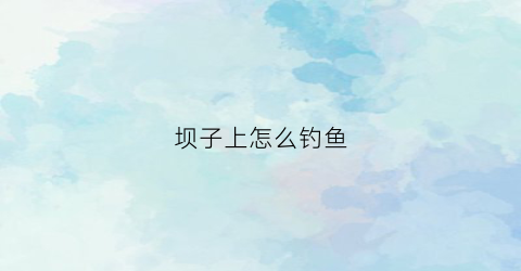 坝子上怎么钓鱼(坝上钓鱼是好位置吗)