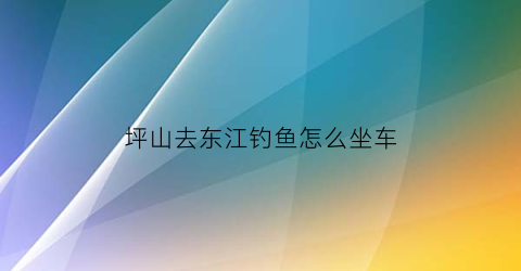 “坪山去东江钓鱼怎么坐车(坪山到东湖公园怎么坐车)