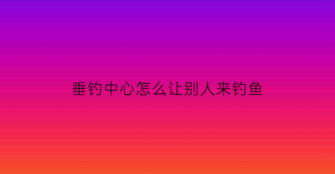 垂钓中心怎么让别人来钓鱼(搞个垂钓中心能挣钱吗)