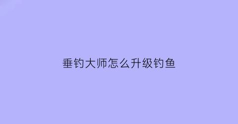 垂钓大师怎么升级钓鱼(垂钓大师怎么升级钓鱼等级)