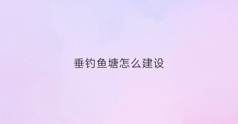 垂钓鱼塘怎么建设(怎样建垂钓鱼塘)