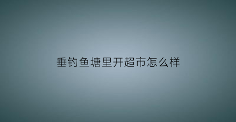 垂钓鱼塘里开超市怎么样(开鱼塘钓鱼利润)