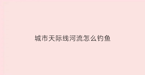 城市天际线河流怎么钓鱼(城市天际线河边怎么规划)