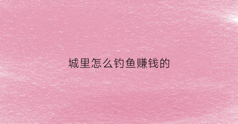 城里怎么钓鱼赚钱的(城市河里怎么钓鱼)