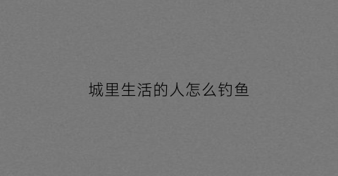 城里生活的人怎么钓鱼(在城里怎么生活)