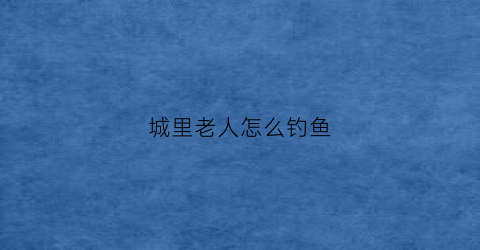 城里老人怎么钓鱼