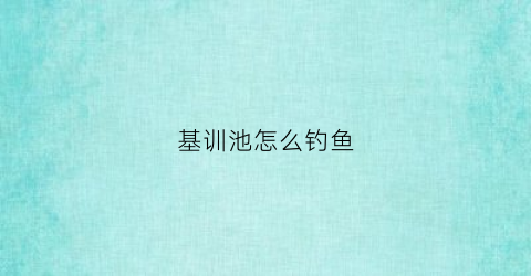 基训池怎么钓鱼(基训是什么意思呢)