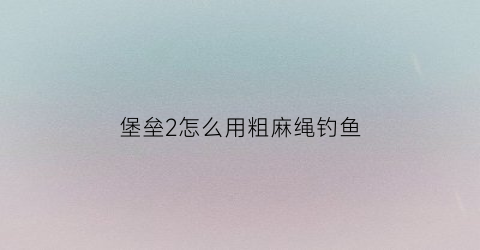 堡垒2怎么用粗麻绳钓鱼(堡垒2游戏)