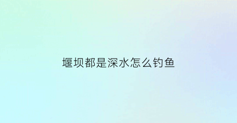 堰坝都是深水怎么钓鱼(堰坝有什么作用)