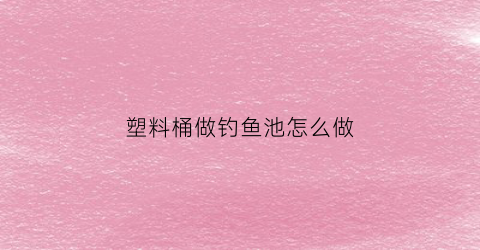 塑料桶做钓鱼池怎么做(塑料桶改钓桶)