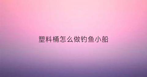 “塑料桶怎么做钓鱼小船(塑料桶怎样改装钓鱼桶)