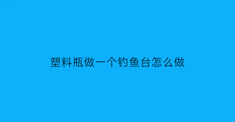 “塑料瓶做一个钓鱼台怎么做(塑料瓶钓鱼视频)