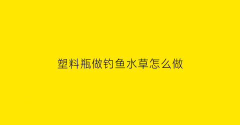 塑料瓶做钓鱼水草怎么做(塑料瓶做钓鱼水草怎么做视频)