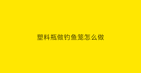 “塑料瓶做钓鱼笼怎么做(怎样用塑料瓶制成钓鱼神器)