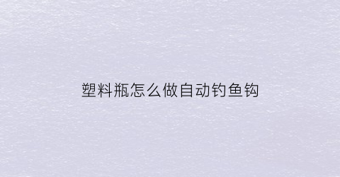 塑料瓶怎么做自动钓鱼钩(塑料瓶子钓鱼)