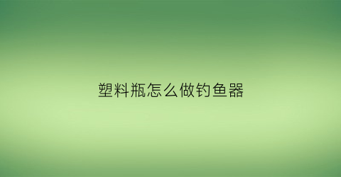 塑料瓶怎么做钓鱼器(塑料瓶子钓鱼)