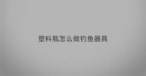 塑料瓶怎么做钓鱼器具(怎么用塑料瓶钓鱼)