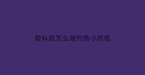 “塑料瓶怎么做钓鱼小药瓶(自制瓶子钓鱼神器)