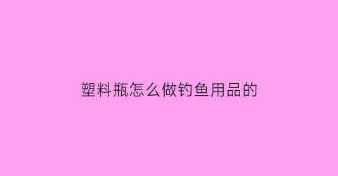 “塑料瓶怎么做钓鱼用品的(如何用塑料瓶钓鱼)