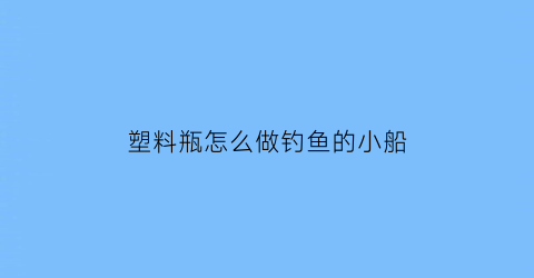 塑料瓶怎么做钓鱼的小船(塑料瓶怎么做钓鱼的小船教程)