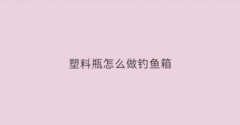 塑料瓶怎么做钓鱼箱(塑料瓶怎么做钓鱼箱视频)