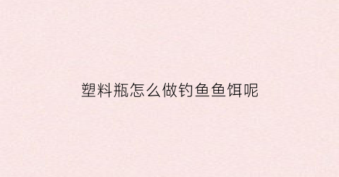 “塑料瓶怎么做钓鱼鱼饵呢(怎样用塑料瓶制成钓鱼神器)