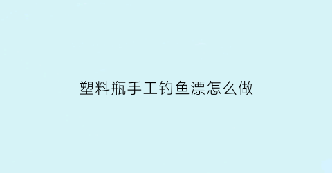 “塑料瓶手工钓鱼漂怎么做(怎么用塑料瓶制作钓鱼工具)