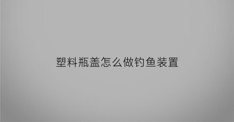 塑料瓶盖怎么做钓鱼装置(怎么用塑料瓶制作钓鱼工具)