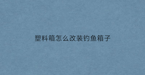 “塑料箱怎么改装钓鱼箱子(塑料箱怎么改装钓鱼箱子呢)