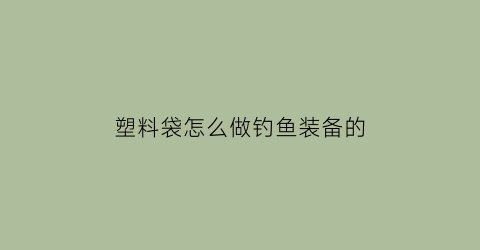 “塑料袋怎么做钓鱼装备的(塑料袋手工鱼)