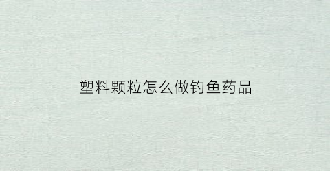 塑料颗粒怎么做钓鱼药品(塑料颗粒怎么做钓鱼药品的)
