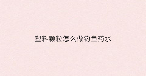 塑料颗粒怎么做钓鱼药水(塑料颗粒怎么做钓鱼药水视频)