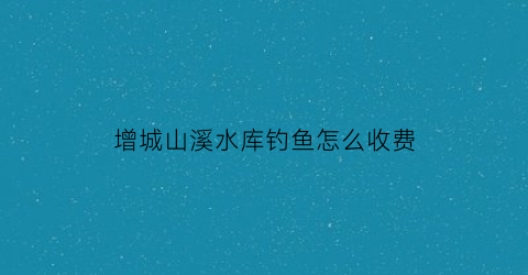 增城山溪水库钓鱼怎么收费(增城大山水库可以钓鱼吗)