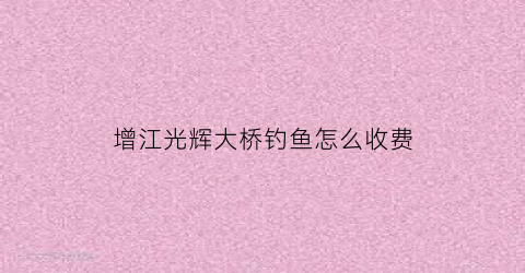 “增江光辉大桥钓鱼怎么收费(增城光辉大桥最新动态)