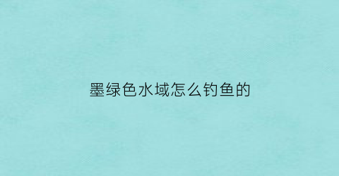 “墨绿色水域怎么钓鱼的(墨绿色水体)