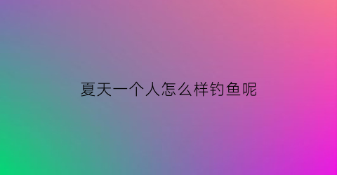夏天一个人怎么样钓鱼呢(夏天一个人怎么样钓鱼呢视频)