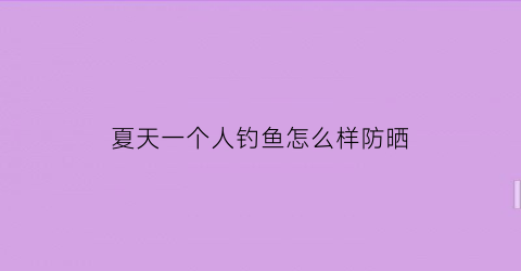 “夏天一个人钓鱼怎么样防晒(自己一个人钓鱼)