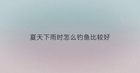 夏天下雨时怎么钓鱼比较好(夏天下雨天钓鱼技巧口诀)