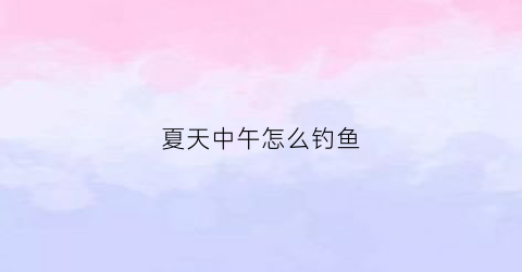 “夏天中午怎么钓鱼(夏天中午钓鱼选什么位置)