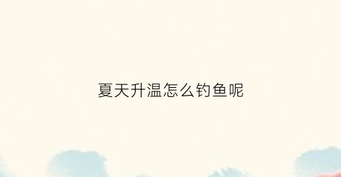 夏天升温怎么钓鱼呢(夏天升温怎么钓鱼呢图片)