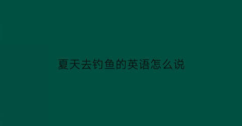 “夏天去钓鱼的英语怎么说(夏天去钓鱼的英语怎么说怎么写)