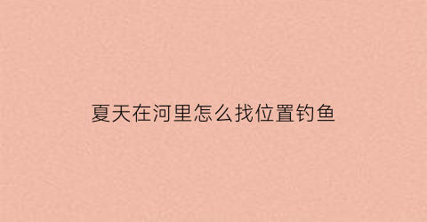 夏天在河里怎么找位置钓鱼(夏季河边钓鱼技巧)