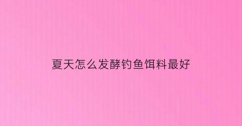 “夏天怎么发酵钓鱼饵料最好(发酵饵料制作方法)