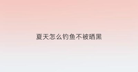 夏天怎么钓鱼不被晒黑(夏天钓鱼怎么防晒)