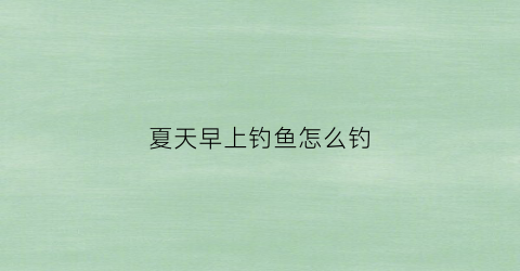 夏天早上钓鱼怎么钓(夏天早上钓鱼钓多深)