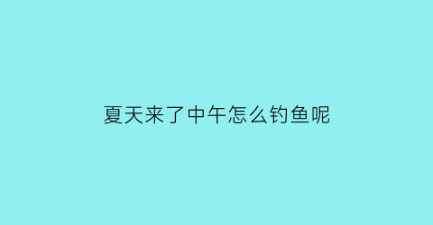 “夏天来了中午怎么钓鱼呢(夏天中午钓鱼选什么位置)