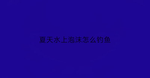 “夏天水上泡沫怎么钓鱼(夏天水上泡沫怎么钓鱼呢)
